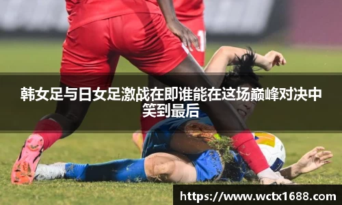 韩女足与日女足激战在即谁能在这场巅峰对决中笑到最后