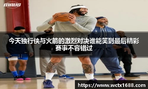 今天独行侠与火箭的激烈对决谁能笑到最后精彩赛事不容错过